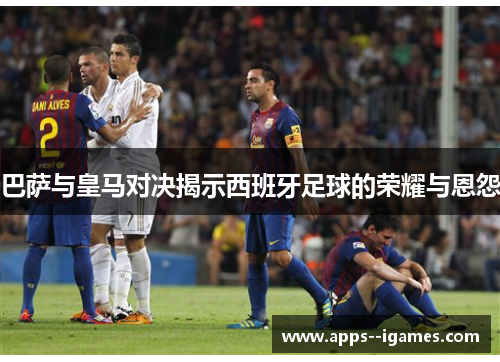 巴萨与皇马对决揭示西班牙足球的荣耀与恩怨 巴萨与皇马对决揭示西班牙足球的荣耀与恩怨