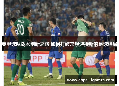 英甲球队战术创新之路 如何打破常规迎接新的足球格局 英甲球队战术创新之路 如何打破常规迎接新的足球格局