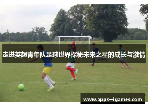 走进英超青年队足球世界探秘未来之星的成长与激情