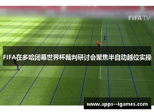 FIFA在多哈闭幕世界杯裁判研讨会聚焦半自动越位实操