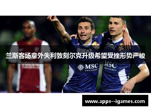 兰斯客场意外失利敦刻尔克升级希望受挫形势严峻