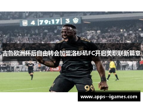 吉鲁欧洲杯后自由转会加盟洛杉矶FC开启美职联新篇章