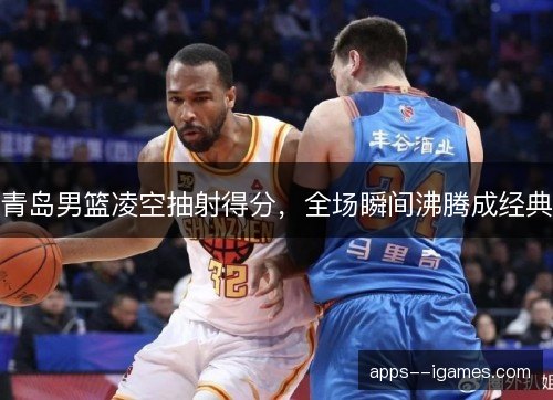 青岛男篮凌空抽射得分，全场瞬间沸腾成经典
