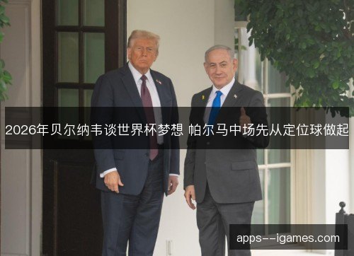 2026年贝尔纳韦谈世界杯梦想 帕尔马中场先从定位球做起
